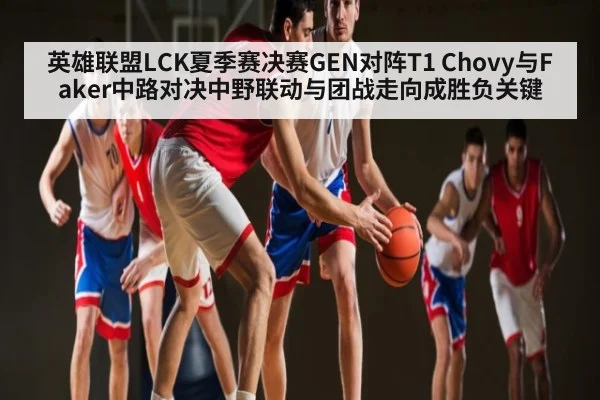 英雄联盟LCK夏季赛决赛GEN对阵T1 Chovy与Faker中路对决中野联动与团战走向成胜负关键