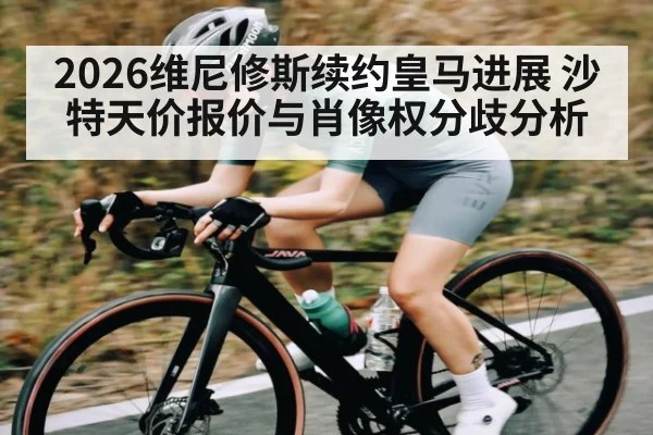 2026维尼修斯续约皇马进展 沙特天价报价与肖像权分歧分析